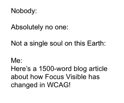 Nobody, Absolutely no one, not a single soul on this earth. Me: Here's a 1500-word blog article about how focus visible has changed in WCAG!